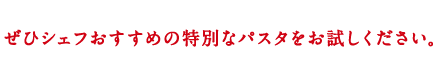 ぜひシェフおすすめの特別なパスタをお試しください。
