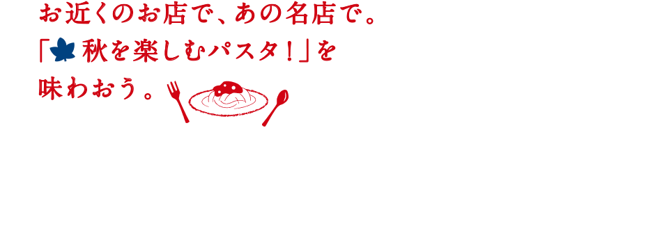 お近くのお店で、あの名店で。「秋を楽しむパスタ！」を味わおう。